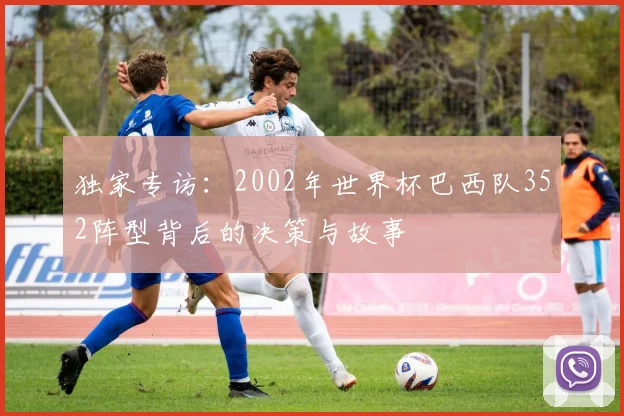 独家专访:2002年世界杯巴西队352阵型背后的决策与故事