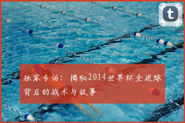 独家专访：揭秘2014世界杯全进球背后的战术与故事