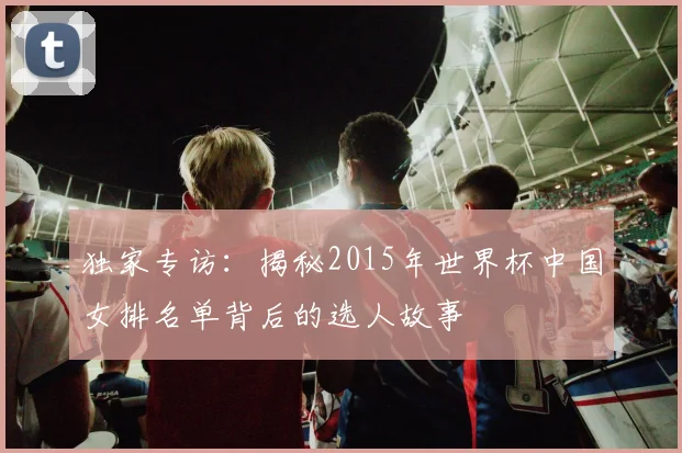 独家专访：揭秘2015年世界杯中国女排名单背后的选人故事