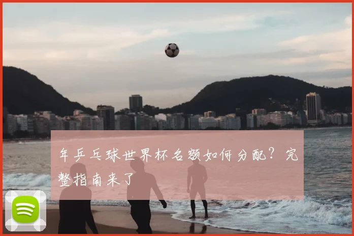 年乒乓球世界杯名额如何分配？完整指南来了
