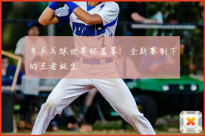 年乒乓球世界杯落幕：全新赛制下的王者诞生