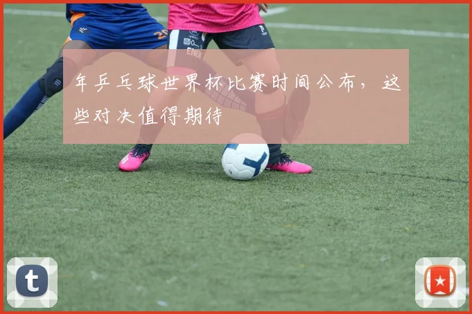 年乒乓球世界杯比赛时间公布，这些对决值得期待