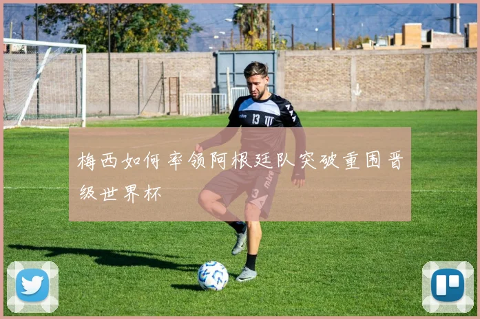 梅西如何率领阿根廷队突破重围晋级世界杯