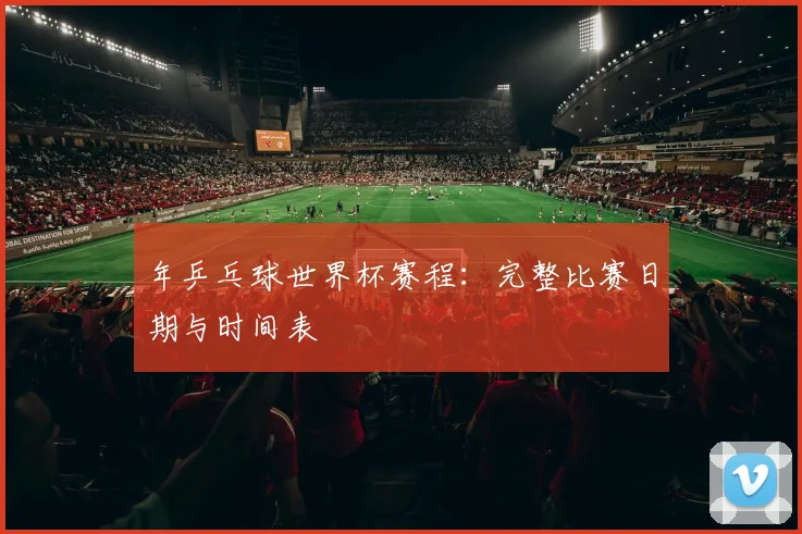 年乒乓球世界杯赛程：完整比赛日期与时间表