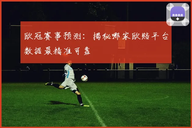 欧冠赛事预测：揭秘哪家欧赔平台数据最精准可靠