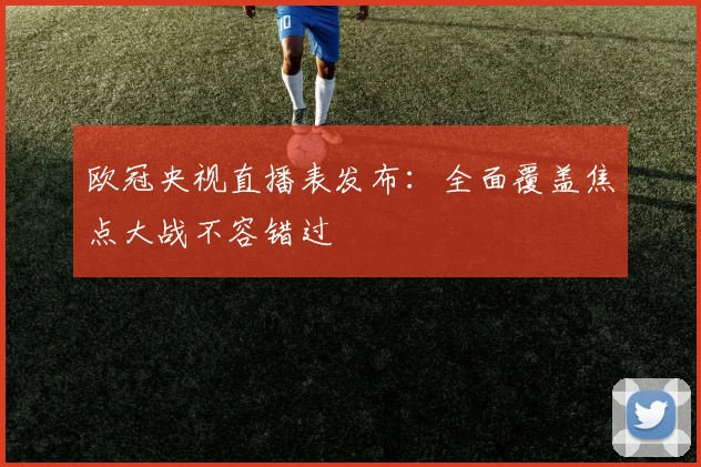 欧冠央视直播表发布：全面覆盖焦点大战不容错过