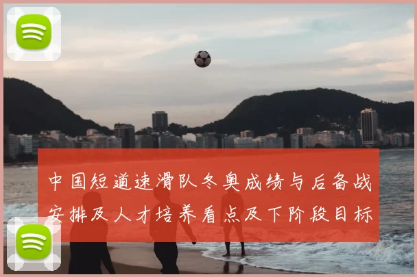 中国短道速滑队冬奥成绩与后备战安排及人才培养看点及下阶段目标