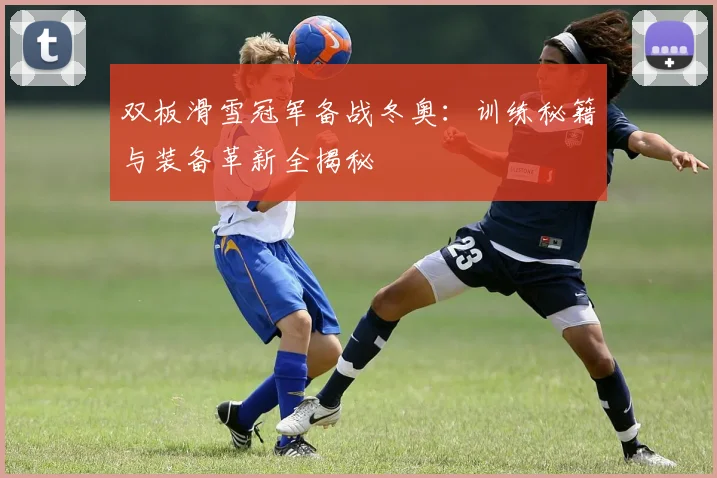 双板滑雪冠军备战冬奥：训练秘籍与装备革新全揭秘