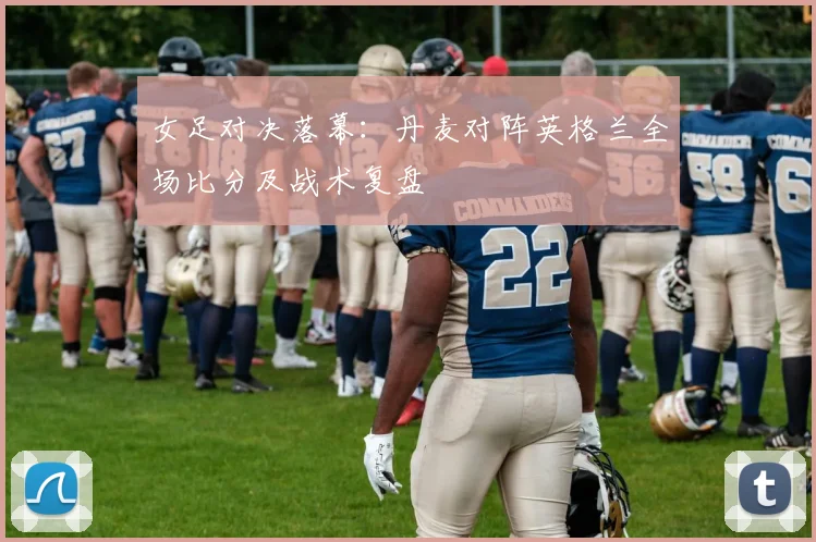 女足对决落幕：丹麦对阵英格兰全场比分及战术复盘
