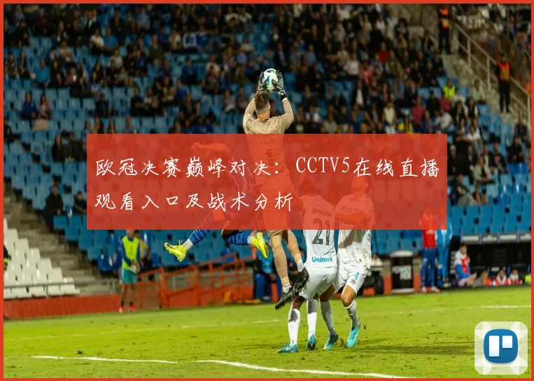 欧冠决赛巅峰对决：CCTV5在线直播观看入口及战术分析