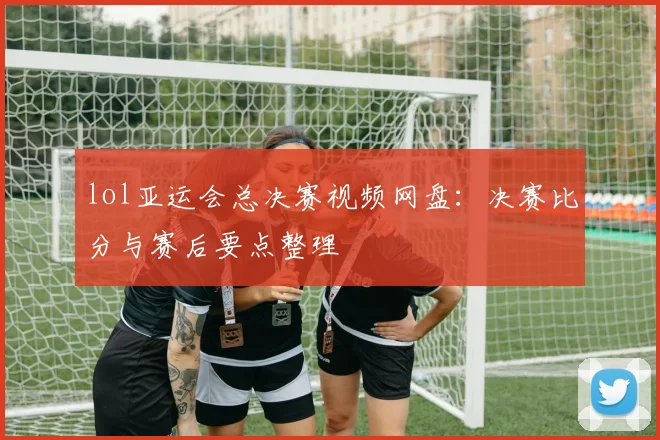 lol亚运会总决赛视频网盘：决赛比分与赛后要点整理