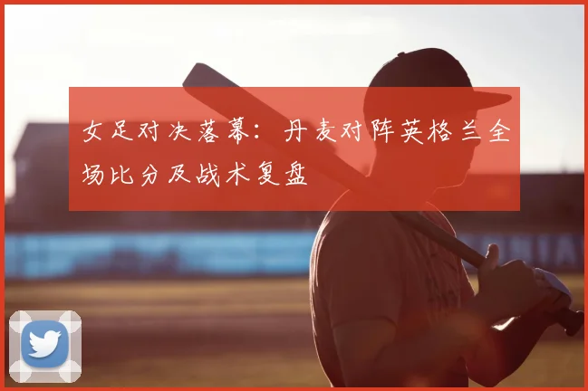 女足对决落幕：丹麦对阵英格兰全场比分及战术复盘
