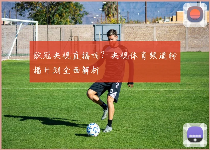 欧冠央视直播吗？央视体育频道转播计划全面解析