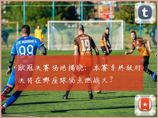欧冠决赛场地揭晓：本赛季终极对决将在哪座球场点燃战火？