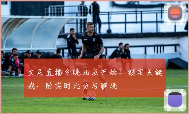 女足直播今晚几点开始？锁定关键战，附实时比分与解说